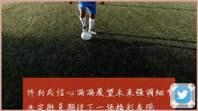 许利民信心满满展望未来强调细节决定胜负期待下一场精彩表现