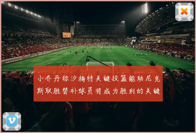 小乔丹称沙梅特关键投篮能助尼克斯取胜替补球员将成为胜利的关键因素
