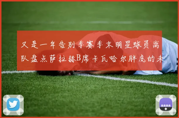 又是一年告别季赛季末明星球员离队盘点萨拉赫B席卡瓦哈尔胖虎的未来去向