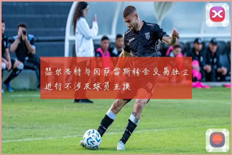 瑟尔洛特与冈萨雷斯转会交易独立进行不涉及球员互换