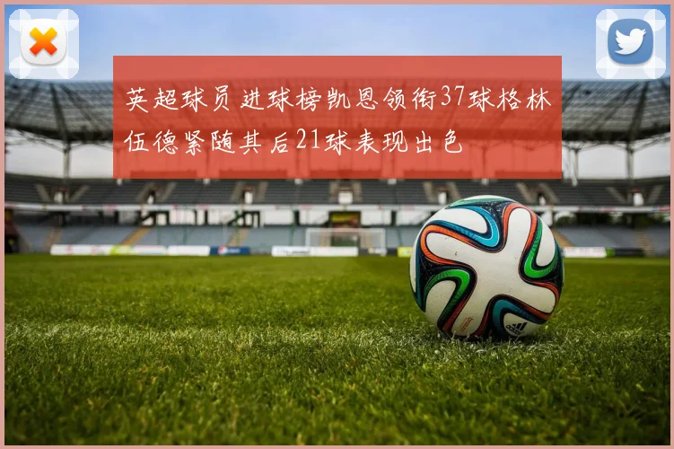 英超球员进球榜凯恩领衔37球格林伍德紧随其后21球表现出色