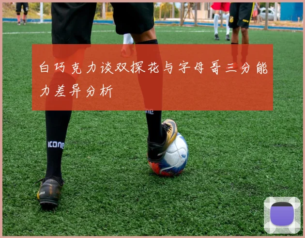 白巧克力谈双探花与字母哥三分能力差异分析