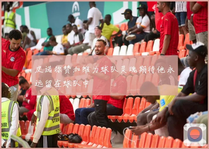皮诺称赞加维为球队灵魂期待他永远留在球队中