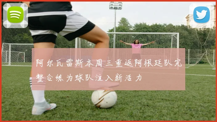 阿尔瓦雷斯本周三重返阿根廷队完整合练为球队注入新活力