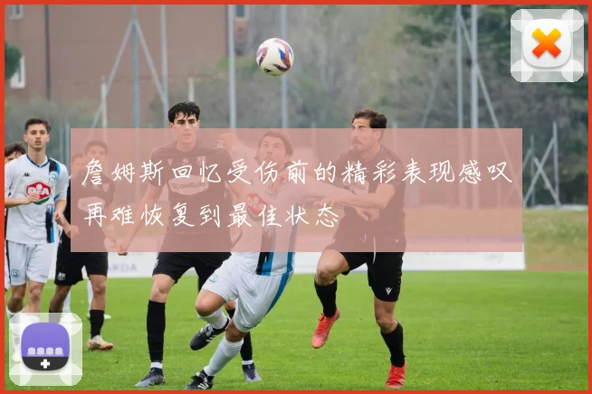 詹姆斯回忆受伤前的精彩表现感叹再难恢复到最佳状态
