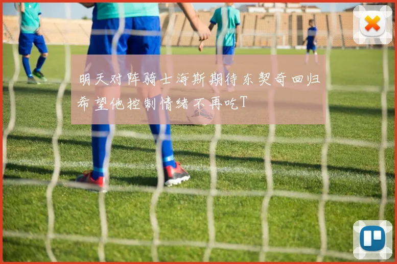 明天对阵骑士海斯期待东契奇回归希望他控制情绪不再吃T