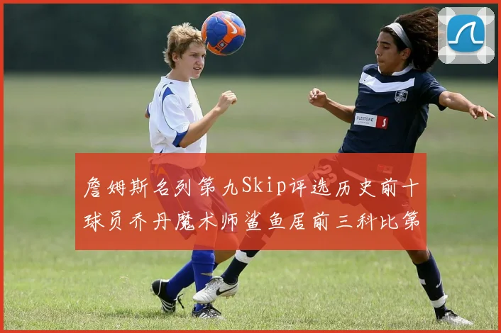 詹姆斯名列第九Skip评选历史前十球员乔丹魔术师鲨鱼居前三科比第七