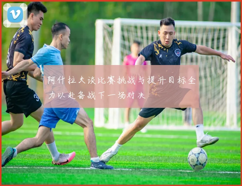 阿什拉夫谈比赛挑战与提升目标全力以赴备战下一场对决