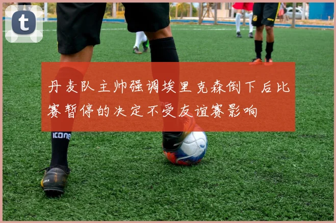 丹麦队主帅强调埃里克森倒下后比赛暂停的决定不受友谊赛影响
