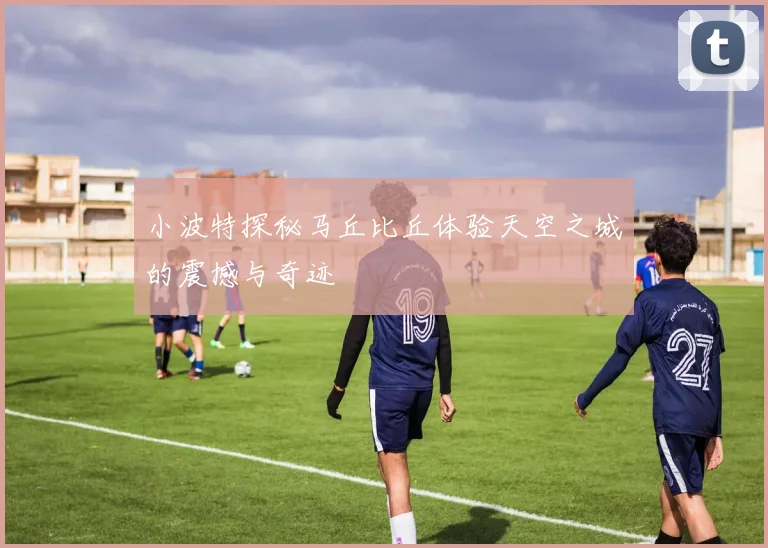 小波特探秘马丘比丘体验天空之城的震撼与奇迹