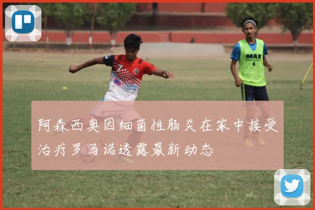阿森西奥因细菌性肠炎在家中接受治疗罗马诺透露最新动态