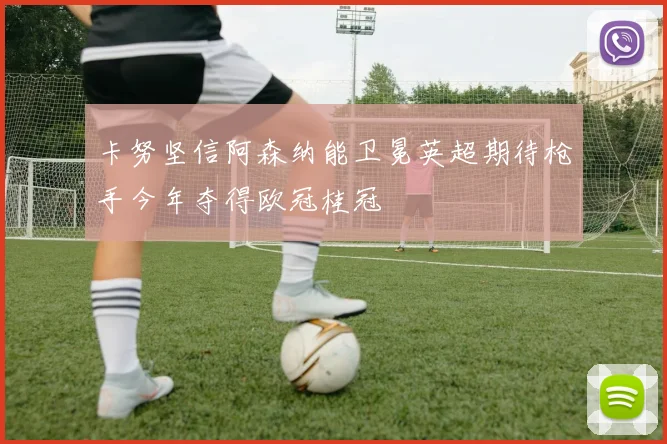 卡努坚信阿森纳能卫冕英超期待枪手今年夺得欧冠桂冠