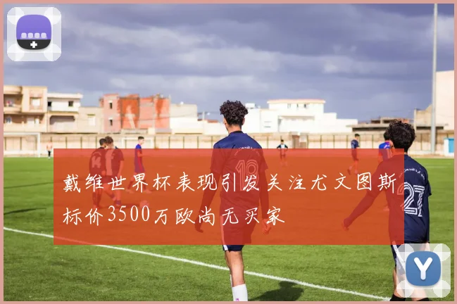 戴维世界杯表现引发关注尤文图斯标价3500万欧尚无买家