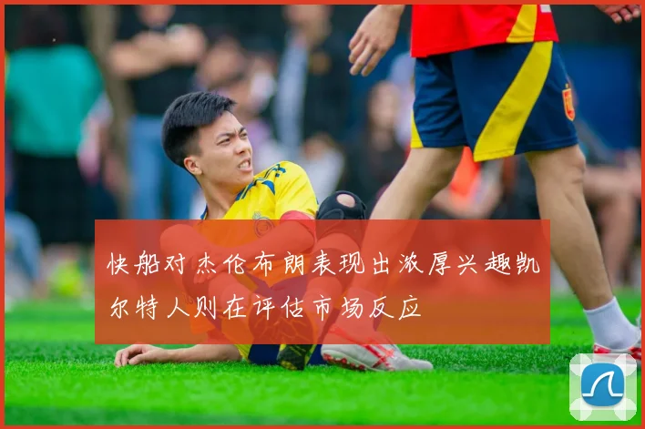 快船对杰伦布朗表现出浓厚兴趣凯尔特人则在评估市场反应