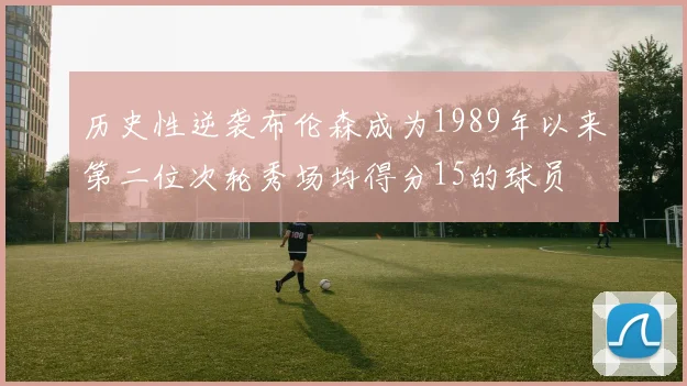 历史性逆袭布伦森成为1989年以来第二位次轮秀场均得分15的球员