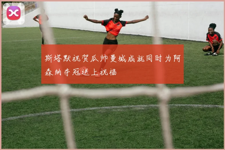 斯塔默祝贺瓜帅曼城成就同时为阿森纳夺冠送上祝福