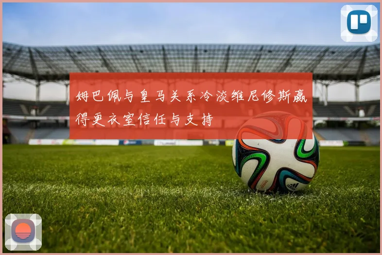 姆巴佩与皇马关系冷淡维尼修斯赢得更衣室信任与支持