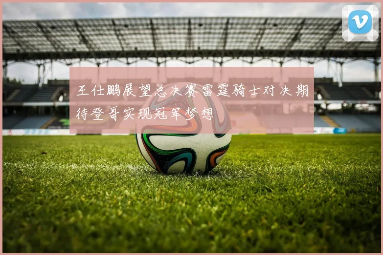 王仕鹏展望总决赛雷霆骑士对决期待登哥实现冠军梦想