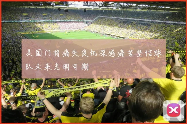 美国门将痛失良机深感痛苦坚信球队未来光明可期
