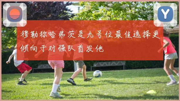 穆勒称哈弗茨是九号位最佳选择更倾向于对强队首发他