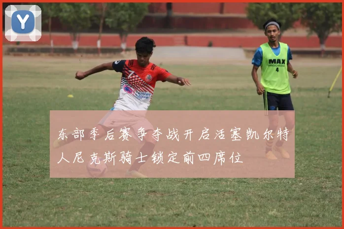 东部季后赛争夺战开启活塞凯尔特人尼克斯骑士锁定前四席位