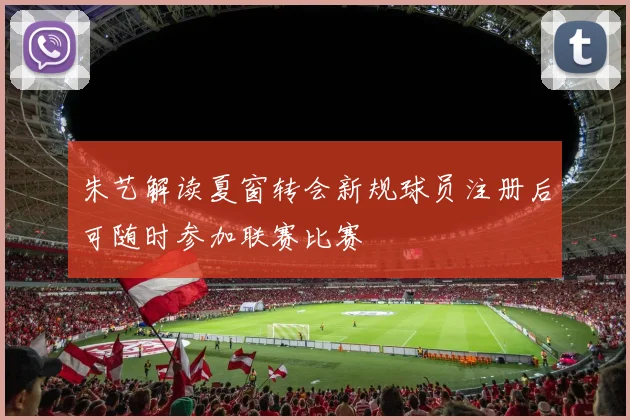 朱艺解读夏窗转会新规球员注册后可随时参加联赛比赛