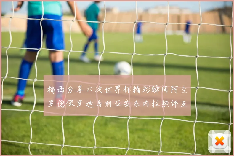 梅西分享六次世界杯精彩瞬间阿圭罗德保罗迪马利亚安东内拉热评互动