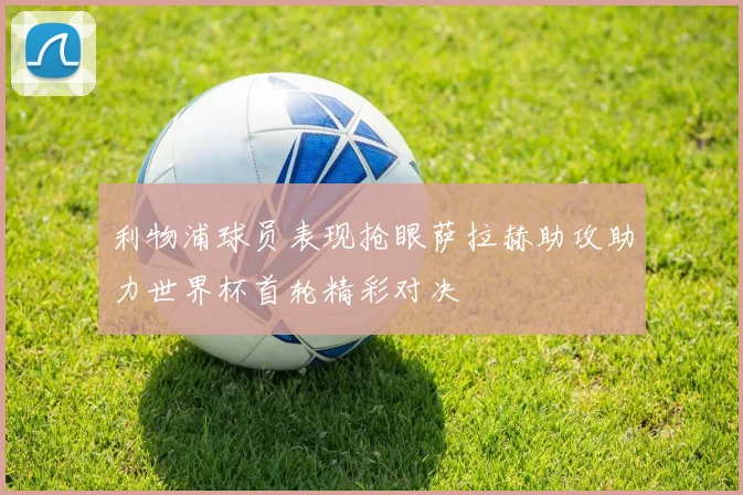 利物浦球员表现抢眼萨拉赫助攻助力世界杯首轮精彩对决