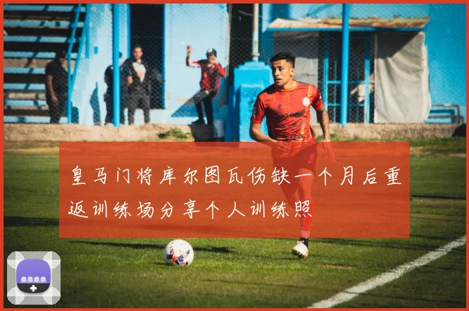 皇马门将库尔图瓦伤缺一个月后重返训练场分享个人训练照