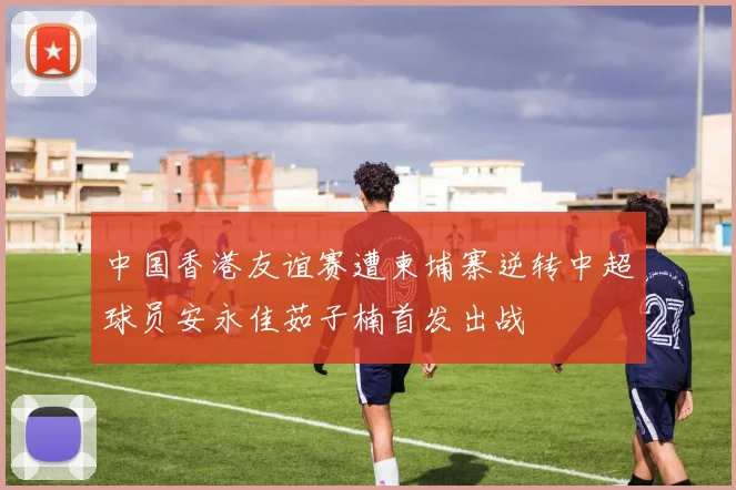 中国香港友谊赛遭柬埔寨逆转中超球员安永佳茹子楠首发出战