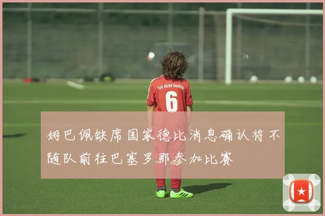 姆巴佩缺席国家德比消息确认将不随队前往巴塞罗那参加比赛