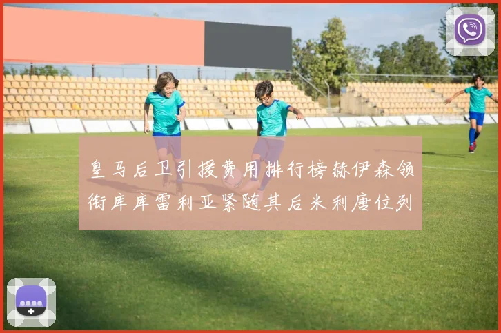 皇马后卫引援费用排行榜赫伊森领衔库库雷利亚紧随其后米利唐位列第三