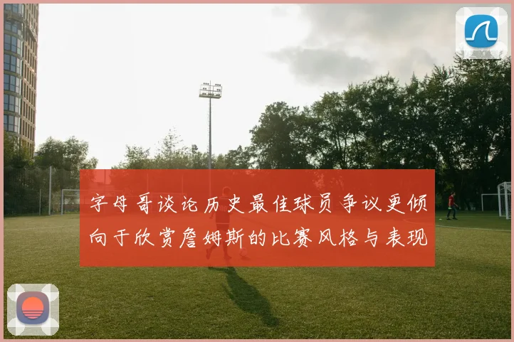 字母哥谈论历史最佳球员争议更倾向于欣赏詹姆斯的比赛风格与表现