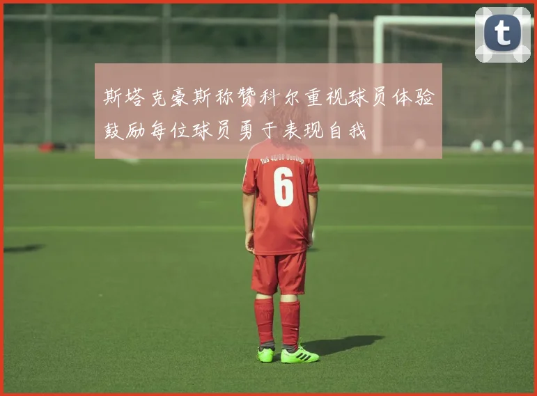 斯塔克豪斯称赞科尔重视球员体验鼓励每位球员勇于表现自我