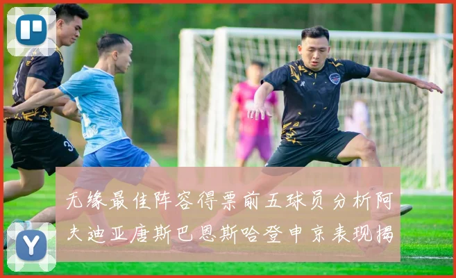无缘最佳阵容得票前五球员分析阿夫迪亚唐斯巴恩斯哈登申京表现揭秘