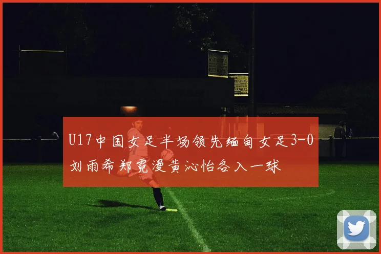 U17中国女足半场领先缅甸女足3-0刘雨希郑霓漫黄沁怡各入一球
