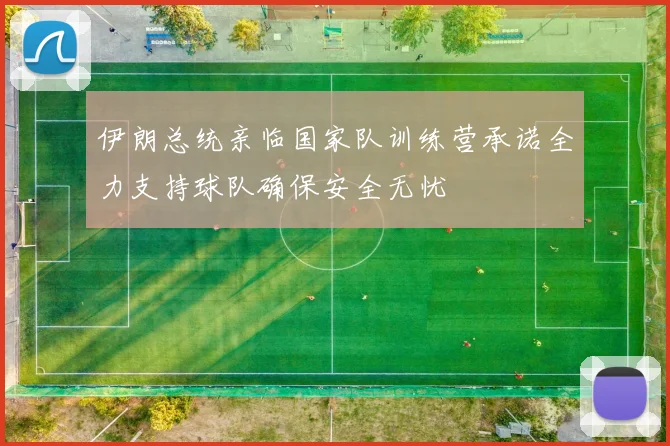 伊朗总统亲临国家队训练营承诺全力支持球队确保安全无忧