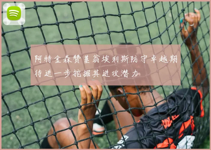 阿特金森赞基翁埃利斯防守卓越期待进一步挖掘其进攻潜力