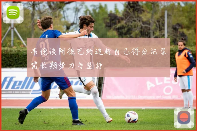 韦德谈阿德巴约追赶自己得分记录需长期努力与坚持